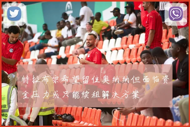 特拉布宗希望留住奥纳纳但面临资金压力或只能续租解决方案