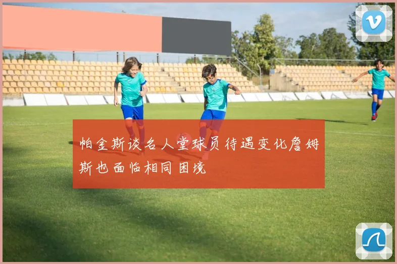 帕金斯谈名人堂球员待遇变化詹姆斯也面临相同困境