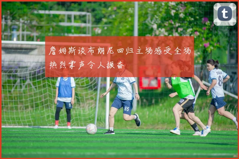 詹姆斯谈布朗尼回归主场感受全场热烈掌声令人振奋