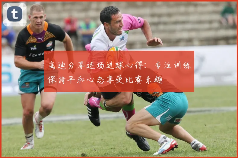 高迪分享连场进球心得：专注训练保持平和心态享受比赛乐趣
