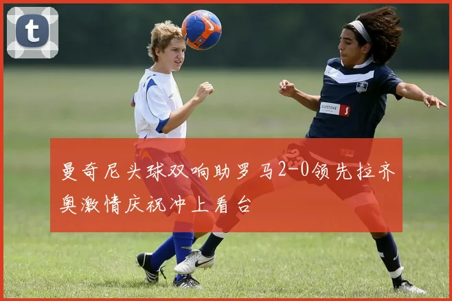 曼奇尼头球双响助罗马2-0领先拉齐奥激情庆祝冲上看台