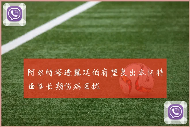 阿尔特塔透露廷伯有望复出本怀特面临长期伤病困扰