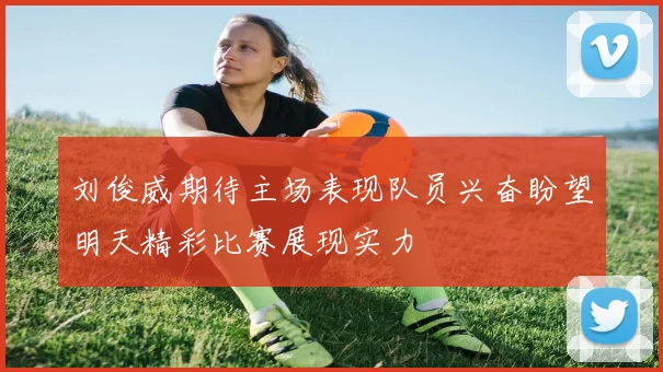 刘俊威期待主场表现队员兴奋盼望明天精彩比赛展现实力