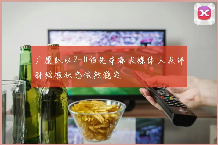 广厦队以2-0领先夺赛点媒体人点评孙铭徽状态依然稳定