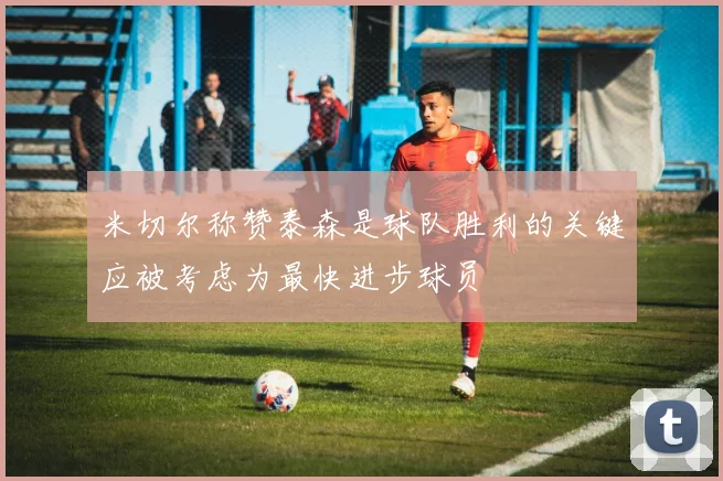 米切尔称赞泰森是球队胜利的关键应被考虑为最快进步球员