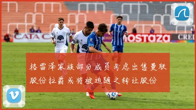 格雷泽家族部分成员考虑出售曼联股份拉爵或将被迫随之转让股份