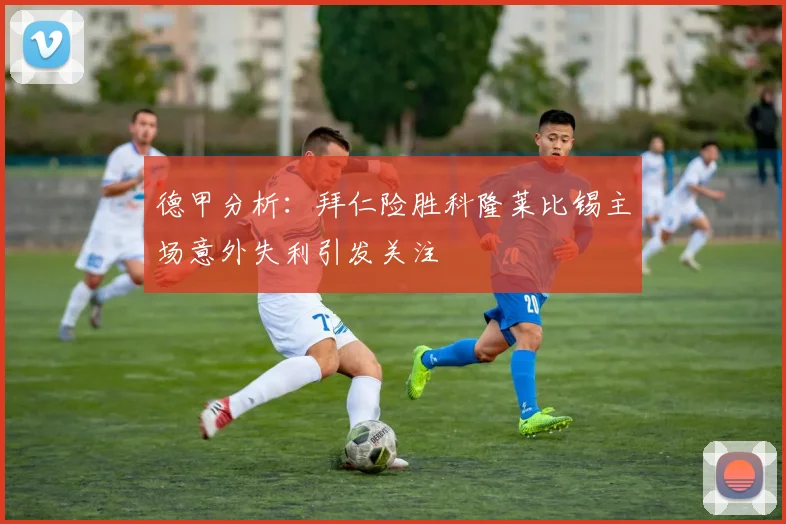 德甲分析：拜仁险胜科隆莱比锡主场意外失利引发关注
