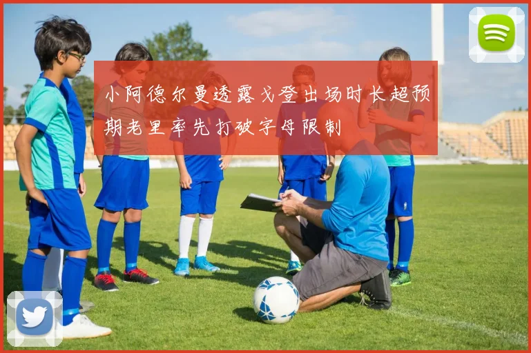 小阿德尔曼透露戈登出场时长超预期老里率先打破字母限制