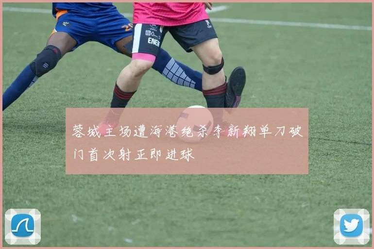 蓉城主场遭海港绝杀李新翔单刀破门首次射正即进球