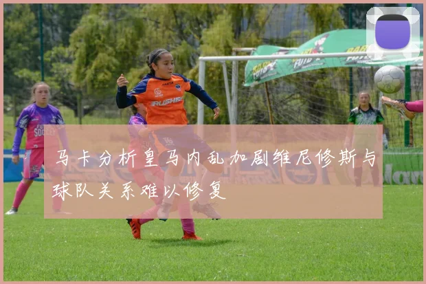 马卡分析皇马内乱加剧维尼修斯与球队关系难以修复