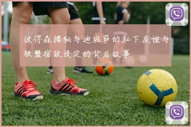 彼得森揭秘与迪班萨的私下友谊与联盟宿敌设定的背后故事